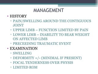 MANAGEMENT 
• HISTORY 
▫ PAIN/SWELLING AROUND THE CONTIGUOUS 
JOINT 
▫ UPPER LIMB – FUNCTION LIMITED BY PAIN 
▫ LOWER LIMB – INABILITY TO BEAR WEIGHT 
ON AFFECTED LIMB 
▫ PRECEEDING TRAUMATIC EVENT 
• EXAMINATION 
▫ SWELLING 
▫ DEFORMITY +/- (MINIMAL IF PRESENT) 
▫ FOCAL TENDERNESS OVER PHYSIS 
▫ LIMITED ROM 
 