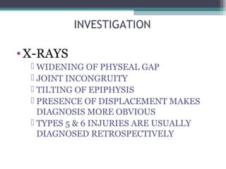 INVESTIGATION 
•X-RAYS 
 WIDENING OF PHYSEAL GAP 
 JOINT INCONGRUITY 
 TILTING OF EPIPHYSIS 
 PRESENCE OF DISPLACEMENT MAKES 
DIAGNOSIS MORE OBVIOUS 
 TYPES 5 & 6 INJURIES ARE USUALLY 
DIAGNOSED RETROSPECTIVELY 
 