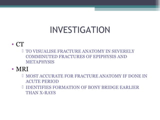 INVESTIGATION 
• CT 
 TO VISUALISE FRACTURE ANATOMY IN SEVERELY 
COMMINUTED FRACTURES OF EPIPHYSIS AND 
METAPHYSIS 
• MRI 
 MOST ACCURATE FOR FRACTURE ANATOMY IF DONE IN 
ACUTE PERIOD 
 IDENTIFIES FORMATION OF BONY BRIDGE EARLIER 
THAN X-RAYS 
 
