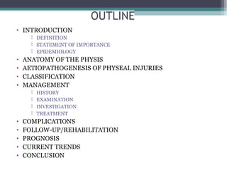 OUTLINE 
• INTRODUCTION 
 DEFINITION 
 STATEMENT OF IMPORTANCE 
 EPIDEMIOLOGY 
• ANATOMY OF THE PHYSIS 
• AETIOPATHOGENESIS OF PHYSEAL INJURIES 
• CLASSIFICATION 
• MANAGEMENT 
 HISTORY 
 EXAMINATION 
 INVESTIGATION 
 TREATMENT 
• COMPLICATIONS 
• FOLLOW-UP/REHABILITATION 
• PROGNOSIS 
• CURRENT TRENDS 
• CONCLUSION 
 