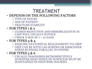 TREATMENT 
• DEPENDS ON THE FOLLOWING FACTORS 
 TYPE OF INJURY 
 AGE OF PATIENT 
 FRACTURE STABILITY 
• FOR TYPES 1 & 2 
 CLOSED REDUCTION AND IMMOBILIZATION IN 
CAST WILL USUALLY SUFFICE 
 CHECK X-RAY IN 7 – 10 DAYS 
• FOR TYPES 3 & 4 
 REQUIRE ANATOMICAL REALIGNMENT VIA ORIF 
 ORIF CAN BE WITH LAG SCREWS OR KIRSCHNER 
WIRES RUNNING PARALLEL TO PHYSIS 
• FOR TYPES 5 & 6 
 USUALLY DIAGNOSED RETROSPECTIVELY 
HOWEVER HIGH INDEX OF SUSPICION MUST BE 
MAINTAINED IN HIGH RISK INJURIES 
 