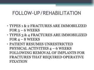 FOLLOW-UP/REHABILITATION 
• TYPES 1 & 2 FRACTURES ARE IMMOBILIZED 
FOR 3 – 6 WEEKS 
• TYPES 3 & 4 FRACTURES ARE IMMOBILIZED 
FOR 4 – 8 WEEKS 
• PATIENT RESUMES UNRESTRICTED 
PHYSICAL ACTIVITIES 4 – 6 WEEKS 
FOLLOWING REMOVAL OF IMPLANTS FOR 
FRACTURES THAT REQUIRED OPERATIVE 
FIXATION 
 