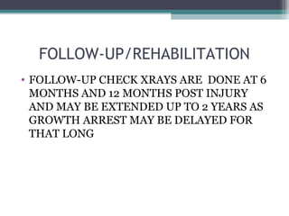 FOLLOW-UP/REHABILITATION 
• FOLLOW-UP CHECK XRAYS ARE DONE AT 6 
MONTHS AND 12 MONTHS POST INJURY 
AND MAY BE EXTENDED UP TO 2 YEARS AS 
GROWTH ARREST MAY BE DELAYED FOR 
THAT LONG 
 
