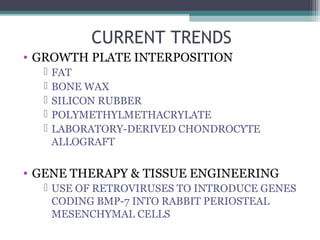 CURRENT TRENDS 
• GROWTH PLATE INTERPOSITION 
 FAT 
 BONE WAX 
 SILICON RUBBER 
 POLYMETHYLMETHACRYLATE 
 LABORATORY-DERIVED CHONDROCYTE 
ALLOGRAFT 
• GENE THERAPY & TISSUE ENGINEERING 
 USE OF RETROVIRUSES TO INTRODUCE GENES 
CODING BMP-7 INTO RABBIT PERIOSTEAL 
MESENCHYMAL CELLS 
 