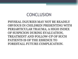 CONCLUSION 
PHYSEAL INJURIES MAY NOT BE READILY 
OBVIOUS IN CHILDREN PRESENTING WITH 
PERIARTICULAR TRAUMA; A HIGH INDEX 
OF SUSPICION DURING EVALUATION, 
TREATMENT AND FOLLOW-UP OF SUCH 
PATIENTS IS OF THE ESSENCE TO 
FORESTALL FUTURE COMPLICATION. 
 
