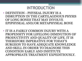 INTRODUCTION 
• DEFINITION - PHYSEAL INJURY IS A 
DISRUPTION IN THE CARTILAGINOUS PHYSIS 
OF LONG BONES THAT MAY INVOLVE 
EPIPHYSEAL AND/OR METAPHYSEAL BONE 
• IT IS A FAIRLY COMMON INJURY WITH A 
PROPENSITY FOR LIFELONG DIMINUTION OF 
PRODUCTIVITY AND QUALITY OF LIFE. IT IS 
THEREFORE IMPERATIVE FOR TODAY’S 
SURGEON TO HAVE ADEQUATE KNOWLEDGE 
AND SKILL IN ORDER TO DIAGNOSE THIS 
CONDITION EARLY AND INSTITUTE 
APPROPRIATE TREATMENT EXPEDITIOUSLY. 
 