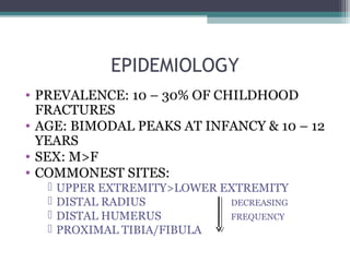EPIDEMIOLOGY 
• PREVALENCE: 10 – 30% OF CHILDHOOD 
FRACTURES 
• AGE: BIMODAL PEAKS AT INFANCY & 10 – 12 
YEARS 
• SEX: M>F 
• COMMONEST SITES: 
 UPPER EXTREMITY>LOWER EXTREMITY 
 DISTAL RADIUS DECREASING 
 DISTAL HUMERUS FREQUENCY 
 PROXIMAL TIBIA/FIBULA 
 