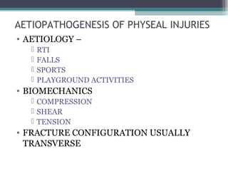 AETIOPATHOGENESIS OF PHYSEAL INJURIES 
• AETIOLOGY – 
 RTI 
 FALLS 
 SPORTS 
 PLAYGROUND ACTIVITIES 
• BIOMECHANICS 
 COMPRESSION 
 SHEAR 
 TENSION 
• FRACTURE CONFIGURATION USUALLY 
TRANSVERSE 
 