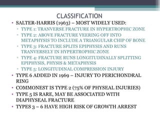 CLASSIFICATION 
• SALTER-HARRIS (1963) – MOST WIDELY USED: 
▫ TYPE 1: TRANVERSE FRACTURE IN HYPERTROPHIC ZONE 
▫ TYPE 2: ABOVE FRACTURE VEERING OFF INTO 
METAPHYSIS TO INCLUDE A TRIANGULAR CHIP OF BONE 
▫ TYPE 3: FRACTURE SPLITS EPIPHYSIS AND RUNS 
TRANVERSELY IN HYPERTROPHIC ZONE 
▫ TYPE 4: FRACTURE RUNS LONGITUDINALLY SPLITTING 
EPIPHYSIS, PHYSIS & METAPHYSIS 
▫ TYPE 5: LONGITUDINAL COMPRESSION INJURY 
• TYPE 6 ADDED IN 1969 – INJURY TO PERICHONDRAL 
RING 
• COMMONEST IS TYPE 2 (75% OF PHYSEAL INJURIES) 
• TYPE 5 IS RARE, MAY BE ASSOCIATED WITH 
DIAPHYSEAL FRACTURE 
• TYPES 3 – 6 HAVE HIGH RISK OF GROWTH ARREST 
 