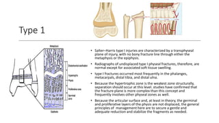 Type 1
• Salter–Harris type I injuries are characterized by a transphyseal
plane of injury, with no bony fracture line through either the
metaphysis or the epiphysis.
• Radiographs of undisplaced type I physeal fractures, therefore, are
normal except for associated soft tissue swelling.
• type I fractures occurred most frequently in the phalanges,
metacarpals, distal tibia, and distal ulna.
• Because the hypertrophic zone is the weakest zone structurally,
separation should occur at this level. studies have confirmed that
the fracture plane is more complex than this concept and
frequently involves other physeal zones as well.
• Because the articular surface and, at least in theory, the germinal
and proliferative layers of the physis are not displaced, the general
principles of management here are to secure a gentle and
adequate reduction and stabilize the fragments as needed.
 