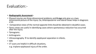 Evaluation:-
• Radiographic Assessment:-
• Physeal injuries are three-dimensional problems and X-rays only give us a two-
dimensional picture of the injury. So, Anteroposterior and lateral views helps in diagnosis
a lot.
• Comparative views of the normal opposite limb should be obtained in doubtful cases.
• Stress views are useful in identifying cases where spontaneous reduction has occurred
after the injury.
• Tomograms
• Arthrograms
• Ultrasonography  to identify epiphyseal separation in infants.
• MRI
• CT scans are helpful in difficult situations,
e.g. triplane epiphyseal injury of the ankle.
 