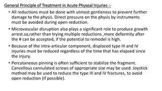 General Principle of Treatment in Acute Physeal Injuries :-
• All reductions must be done with utmost gentleness to prevent further
damage to the physis. Direct pressure on the physis by instruments
must be avoided during open reduction.
• Microvascular disruption also plays a significant role to produce growth
arrest.so,rather than trying multiple reductions ,more deformity after
the # can be accepted, if the potential to remodel is high.
• Because of the intra-articular component, displaced type III and IV
injuries must be reduced regardless of the time that has elapsed since
the injury.
• Percutaneous pinning is often sufficient to stabilize the fragment.
Cancellous cannulated screws of appropriate size may be used. Joystick
method may be used to reduce the type III and IV fractures, to avoid
open reduction (if possible).
 