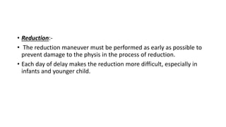 • Reduction:-
• The reduction maneuver must be performed as early as possible to
prevent damage to the physis in the process of reduction.
• Each day of delay makes the reduction more difficult, especially in
infants and younger child.
 