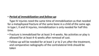 • Period of immobilization and follow-up:
Type IV injuries need the same time of immobilization as that needed
for a metaphyseal fracture of the same bone in a child of the same age.
In type I, II and III injuries, immobilization is only needed for half this
time.
• Fracture is immobilized for at least 3–4 weeks. No activities or play is
allowed for at least 4–6 weeks after removal of cast.
• Follow-up will be needed for at least 1 yr to 2 yrs after the treatment,
and comparative radiographs of the contralateral limb should be
taken
 