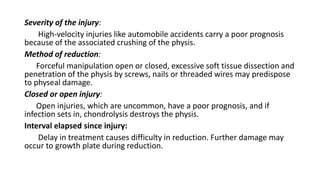Severity of the injury:
High-velocity injuries like automobile accidents carry a poor prognosis
because of the associated crushing of the physis.
Method of reduction:
Forceful manipulation open or closed, excessive soft tissue dissection and
penetration of the physis by screws, nails or threaded wires may predispose
to physeal damage.
Closed or open injury:
Open injuries, which are uncommon, have a poor prognosis, and if
infection sets in, chondrolysis destroys the physis.
Interval elapsed since injury:
Delay in treatment causes difficulty in reduction. Further damage may
occur to growth plate during reduction.
 
