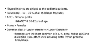 • Physeal injuries are unique to the pediatric patients.
• Prevalence – 10 – 30 % of all childhood fractures
• AGE :- Bimodal peaks
INFANCY & 10-12 yrs of age.
• Males > Females
• Common sites :- Upper extremity > Lower Extremity
-Phalanges are the most common site 37%, distal radius 18% and
distal tibia 10%, other sites including distal femur ,proximal
tibia/fibula.
 