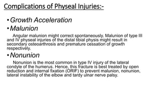 Complications of Physeal Injuries:-
•Growth Acceleration
•Malunion
Angular malunion might correct spontaneously. Malunion of type III
and IV physeal injuries of the distal tibial physis might result in
secondary osteoarthrosis and premature cessation of growth
respectively.
•Nonunion
Nonunion is the most common in type IV injury of the lateral
condyle of the humerus. Hence, this fracture is best treated by open
reduction and internal fixation (ORIF) to prevent malunion, nonunion,
lateral instability of the elbow and tardy ulnar nerve palsy.
 