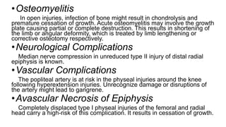 •Osteomyelitis
In open injuries, infection of bone might result in chondrolysis and
premature cessation of growth. Acute osteomyelitis may involve the growth
plate causing partial or complete destruction. This results in shortening of
the limb or angular deformity, which is treated by limb lengthening or
corrective osteotomy respectively.
•Neurological Complications
Median nerve compression in unreduced type II injury of distal radial
epiphysis is known.
•Vascular Complications
The popliteal artery is at risk in the physeal injuries around the knee
following hyperextension injuries. Unrecognize damage or disruptions of
the artery might lead to gangrene.
•Avascular Necrosis of Epiphysis
Completely displaced type I physeal injuries of the femoral and radial
head carry a high-risk of this complication. It results in cessation of growth.
 