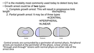 • CT is the modality most commonly used today to detect bony bar.
• Growth arrest could be of two types:
1. Complete growth arrest: This will result in progressive limb
length discrepancy.
2. Partial growth arrest: It may be of three types
CENTRAL
PERIPHERAL
LINEAR
Central arrests are surrounded by a perimeter of normal physis. Peripheral
arrests are located at the perimeter of the physis. Linear arrests are
“through-and-through” lesions with normal physis on either side of the
arrest area
 