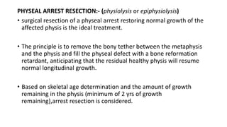 PHYSEAL ARREST RESECTION:- (physiolysis or epiphysiolysis)
• surgical resection of a physeal arrest restoring normal growth of the
affected physis is the ideal treatment.
• The principle is to remove the bony tether between the metaphysis
and the physis and fill the physeal defect with a bone reformation
retardant, anticipating that the residual healthy physis will resume
normal longitudinal growth.
• Based on skeletal age determination and the amount of growth
remaining in the physis (minimum of 2 yrs of growth
remaining),arrest resection is considered.
 