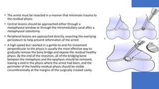 • The arrest must be resected in a manner that minimizes trauma to
the residual physis.
• Central lesions should be approached either through a
metaphyseal window or through the intramedullary canal after a
metaphyseal osteotomy.
• Peripheral lesions are approached directly, resecting the overlying
periosteum to help prevent reformation of the arrest.
• A high-speed burr worked in a gentle to-and-fro movement
perpendicular to the physis is usually the most effective way to
gradually remove the bony bridge and expose the residual healthy
physis .By the end of the resection, all of the bridging bone
between the metaphysis and the epiphysis should be removed,
leaving a void in the physis where the arrest had been, and the
perimeter of the healthy residual physis should be visible
circumferentially at the margins of the surgically created cavity.
 