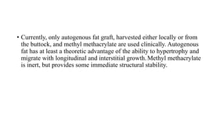 • Currently, only autogenous fat graft, harvested either locally or from
the buttock, and methyl methacrylate are used clinically. Autogenous
fat has at least a theoretic advantage of the ability to hypertrophy and
migrate with longitudinal and interstitial growth.Methyl methacrylate
is inert, but provides some immediate structural stability.
 