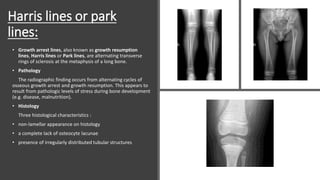 Harris lines or park
lines:
• Growth arrest lines, also known as growth resumption
lines, Harris lines or Park lines, are alternating transverse
rings of sclerosis at the metaphysis of a long bone.
• Pathology
The radiographic finding occurs from alternating cycles of
osseous growth arrest and growth resumption. This appears to
result from pathologic levels of stress during bone development
(e.g. disease, malnutrition).
• Histology
Three histological characteristics :
• non-lamellar appearance on histology
• a complete lack of osteocyte lacunae
• presence of irregularly distributed tubular structures
 