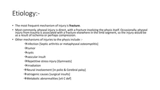Etiology:-
• The most frequent mechanism of injury is fracture.
• Most commonly, physeal injury is direct, with a fracture involving the physis itself. Occasionally, physeal
injury from trauma is associated with a fracture elsewhere in the limb segment, so the injury would be
as a result of ischemia or perhaps compression.
• Other mechanisms of injuries to the physis include :-
infection [Septic arthritis or metaphyseal osteomyelitis]
tumor
cysts
vascular insult
Repetitive stress injury [Gymnasts]
Irradiation
Neural involvement [in polio & Cerebral palsy]
iatrogenic causes [surgical insults]
Metabolic abnormalities [vit C def]
 