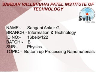 SARDAR VALLBHBHAI PATEL INSTITUTE OF
TECHNOLOGY
NAME:- Sangani Ankur G.
BRANCH:- Information & Technology
ID NO:- 16beitv122
BATCH:- B
SUB:- Physics
TOPIC:- Bottom up Processing Nanomaterials
 