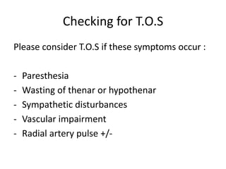 Checking for T.O.S
Please consider T.O.S if these symptoms occur :
- Paresthesia
- Wasting of thenar or hypothenar
- Sympathetic disturbances
- Vascular impairment
- Radial artery pulse +/-
 