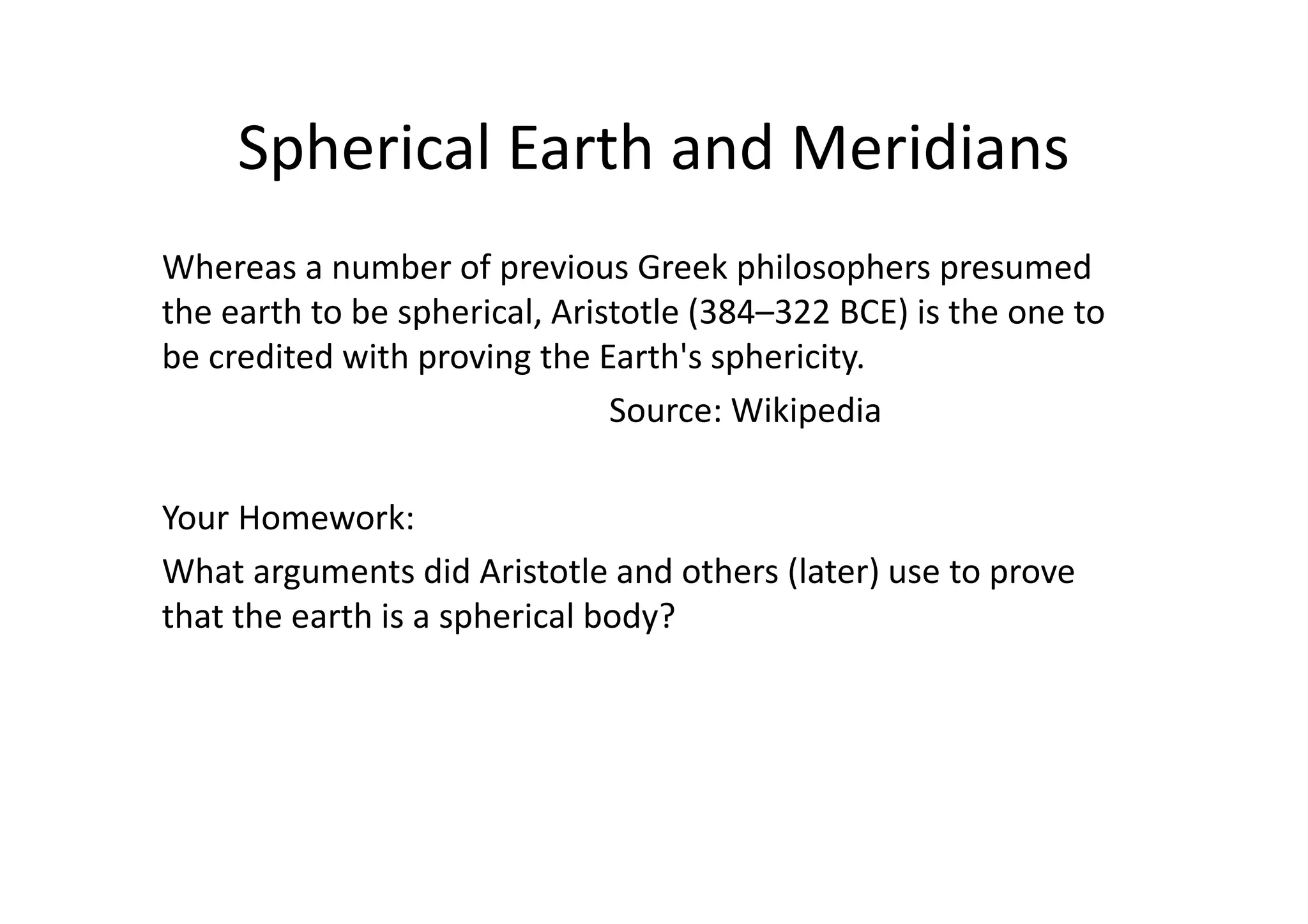 Spherical Earth and Meridians
Whereas a number of previous Greek philosophers presumed
the earth to be spherical, Aristotle (384–322 BCE) is the one to
be credited with proving the Earth's sphericity.
Source: Wikipedia
Your Homework:
What arguments did Aristotle and others (later) use to prove
that the earth is a spherical body?
 