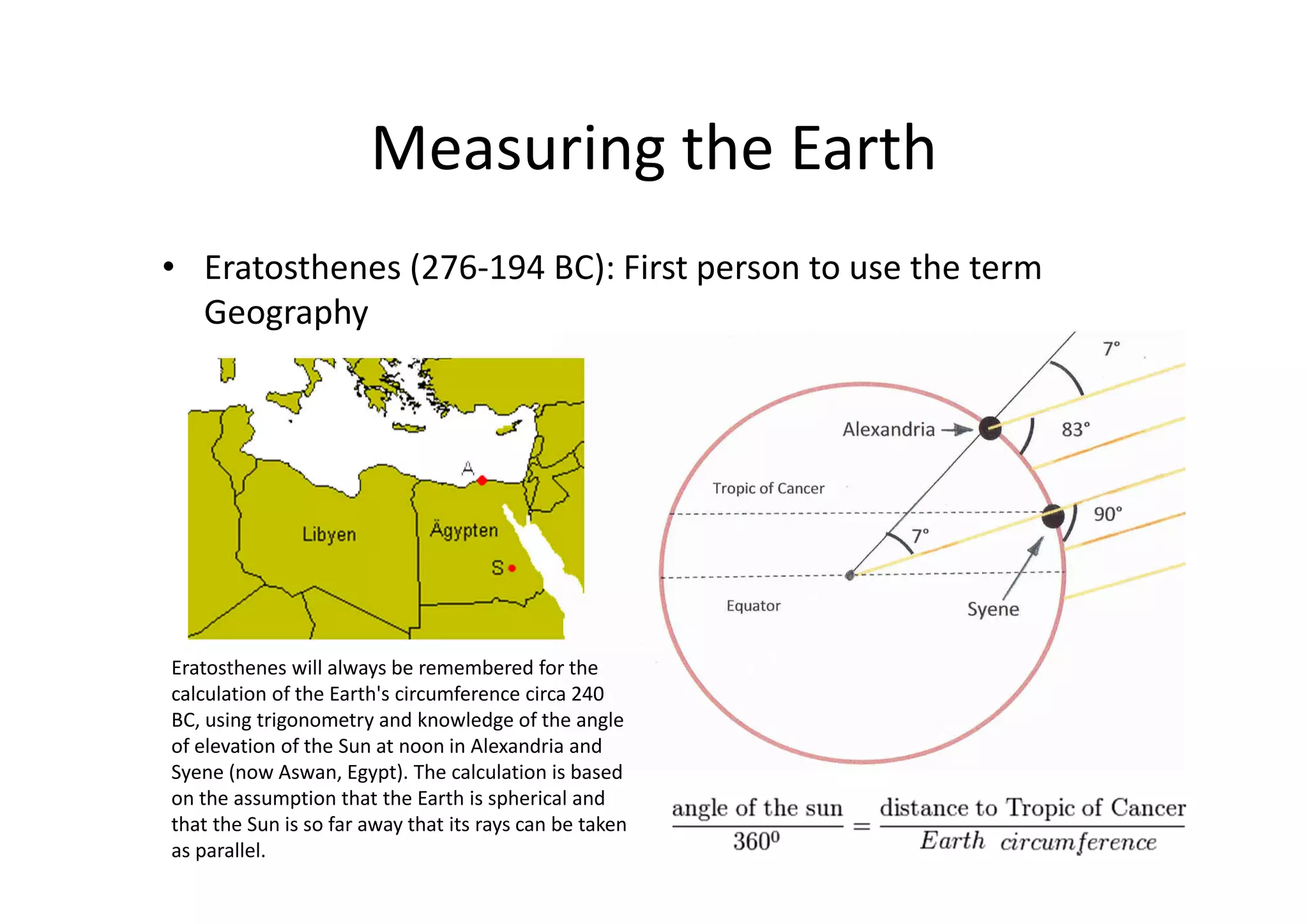 Measuring the Earth
• Eratosthenes (276-194 BC): First person to use the term
Geography
Eratosthenes will always be remembered for the
calculation of the Earth's circumference circa 240
BC, using trigonometry and knowledge of the angle
of elevation of the Sun at noon in Alexandria and
Syene (now Aswan, Egypt). The calculation is based
on the assumption that the Earth is spherical and
that the Sun is so far away that its rays can be taken
as parallel.
 