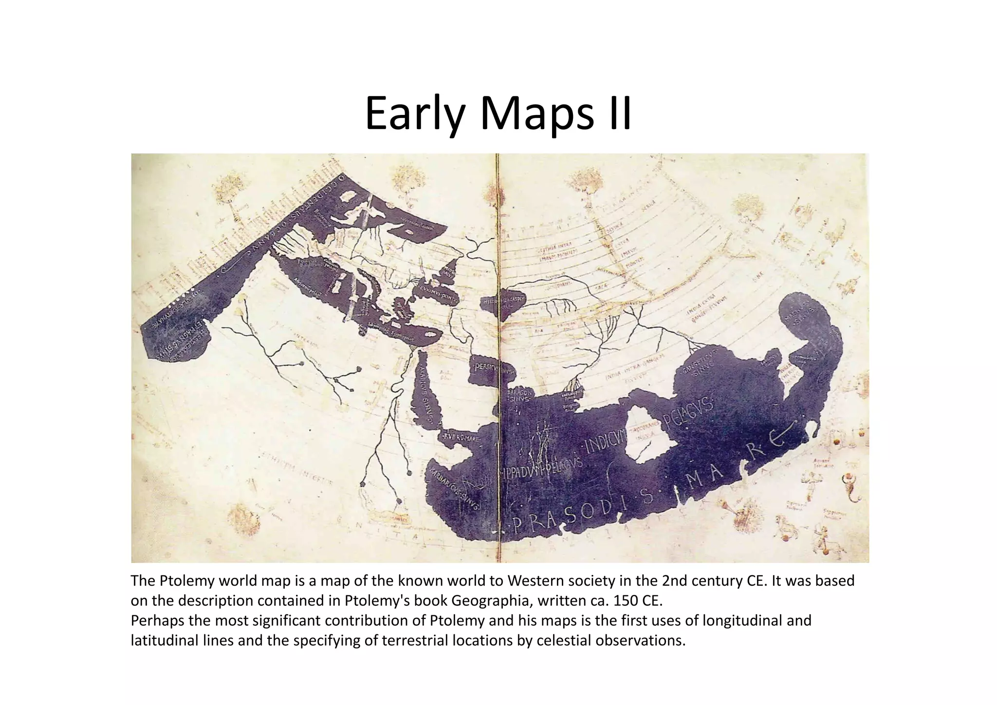 Early Maps II
The Ptolemy world map is a map of the known world to Western society in the 2nd century CE. It was based
on the description contained in Ptolemy's book Geographia, written ca. 150 CE.
Perhaps the most significant contribution of Ptolemy and his maps is the first uses of longitudinal and
latitudinal lines and the specifying of terrestrial locations by celestial observations.
 
