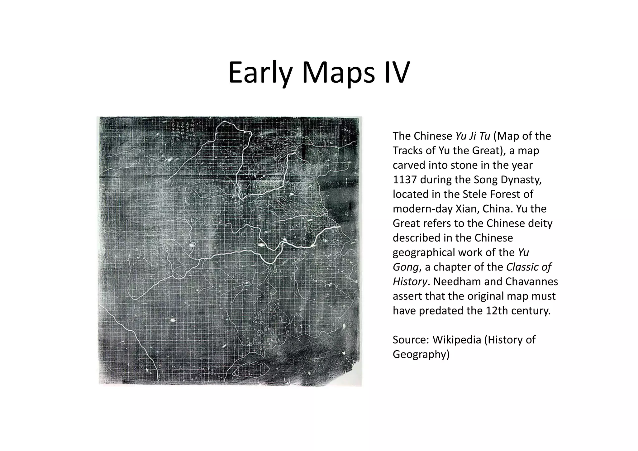 Early Maps IV
The Chinese Yu Ji Tu (Map of the
Tracks of Yu the Great), a map
carved into stone in the year
1137 during the Song Dynasty,
located in the Stele Forest of
modern-day Xian, China. Yu the
Great refers to the Chinese deity
described in the Chinese
geographical work of the Yu
Gong, a chapter of the Classic of
History. Needham and Chavannes
assert that the original map must
have predated the 12th century.
Source: Wikipedia (History of
Geography)
 