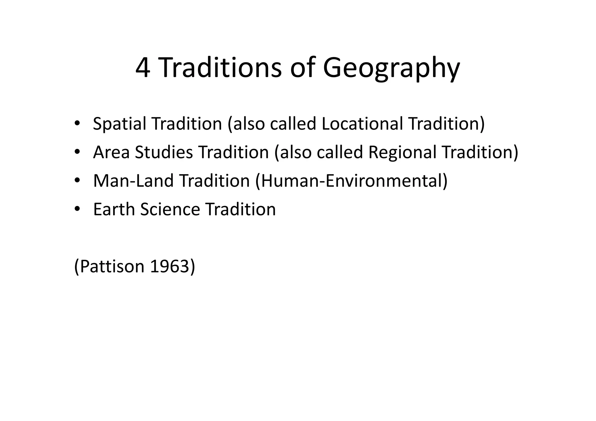 4 Traditions of Geography
• Spatial Tradition (also called Locational Tradition)
• Area Studies Tradition (also called Regional Tradition)
• Man-Land Tradition (Human-Environmental)
• Earth Science Tradition
(Pattison 1963)
 