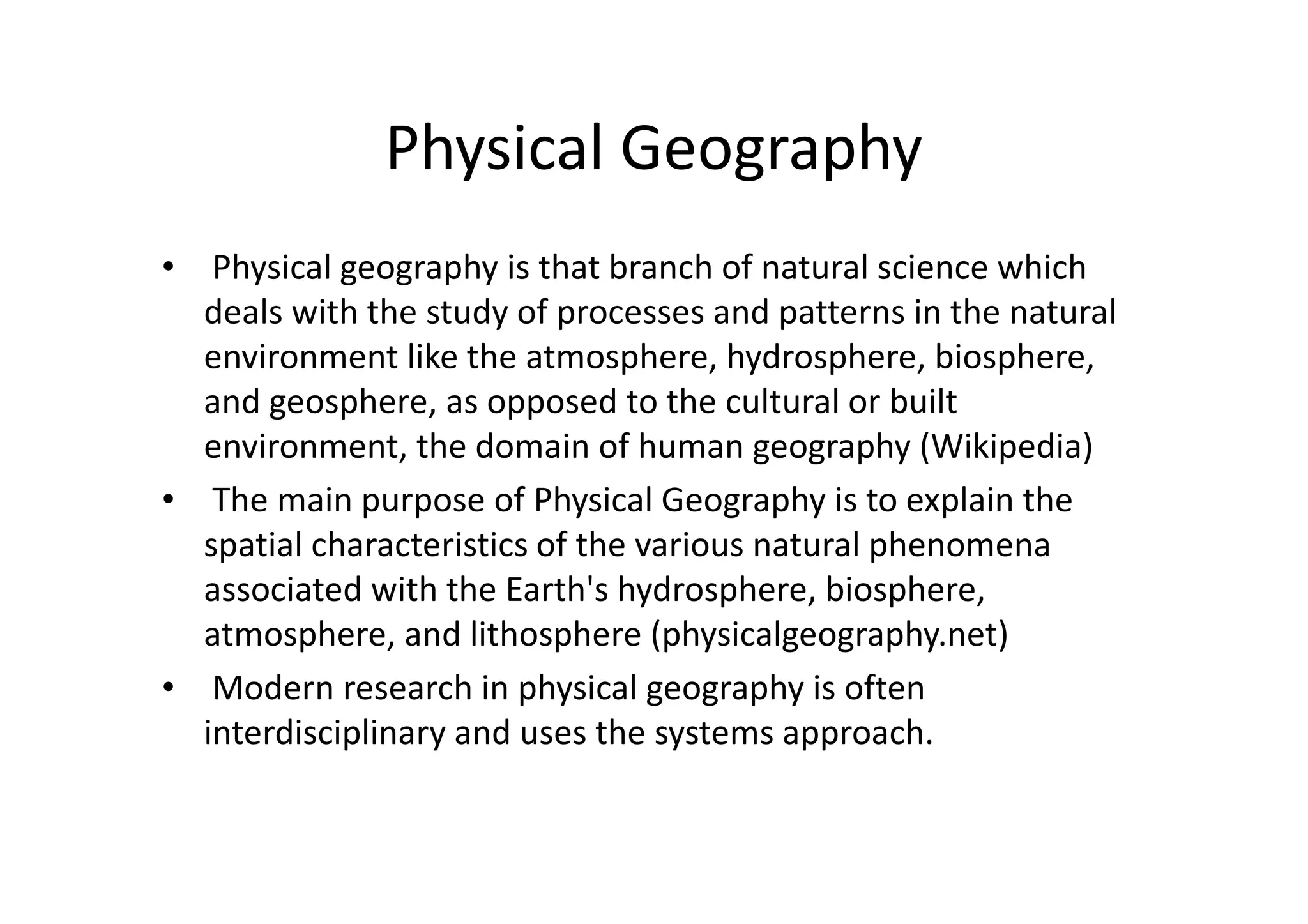 Physical Geography
• Physical geography is that branch of natural science which
deals with the study of processes and patterns in the natural
environment like the atmosphere, hydrosphere, biosphere,
and geosphere, as opposed to the cultural or built
environment, the domain of human geography (Wikipedia)
• The main purpose of Physical Geography is to explain the
spatial characteristics of the various natural phenomena
associated with the Earth's hydrosphere, biosphere,
atmosphere, and lithosphere (physicalgeography.net)
• Modern research in physical geography is often
interdisciplinary and uses the systems approach.
 