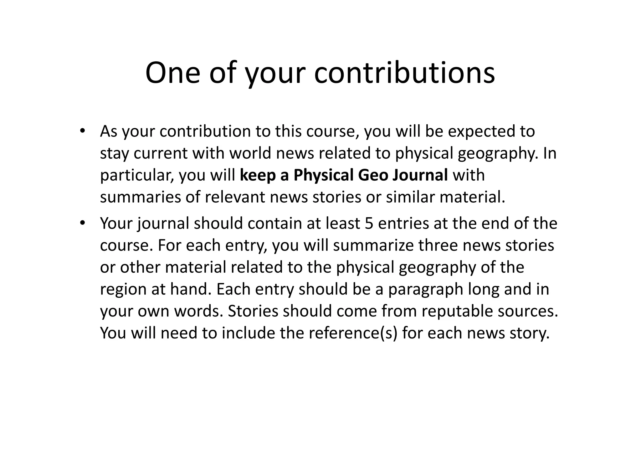 One of your contributions
• As your contribution to this course, you will be expected to
stay current with world news related to physical geography. In
particular, you will keep a Physical Geo Journal with
summaries of relevant news stories or similar material.
• Your journal should contain at least 5 entries at the end of the
course. For each entry, you will summarize three news stories
or other material related to the physical geography of the
region at hand. Each entry should be a paragraph long and in
your own words. Stories should come from reputable sources.
You will need to include the reference(s) for each news story.
 