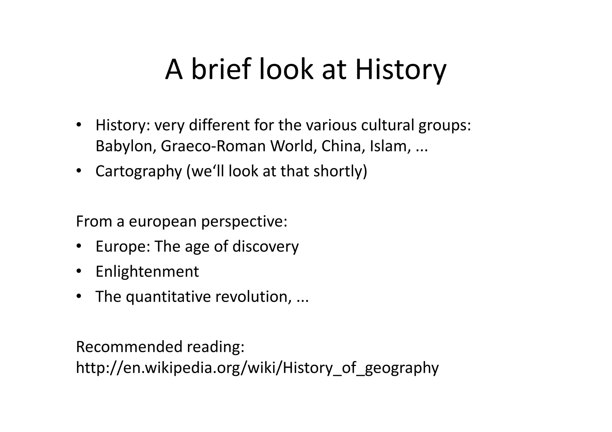 A brief look at History
• History: very different for the various cultural groups:
Babylon, Graeco-Roman World, China, Islam, ...
• Cartography (we‘ll look at that shortly)
From a european perspective:
• Europe: The age of discovery
• Enlightenment
• The quantitative revolution, ...
Recommended reading:
http://en.wikipedia.org/wiki/History_of_geography
 