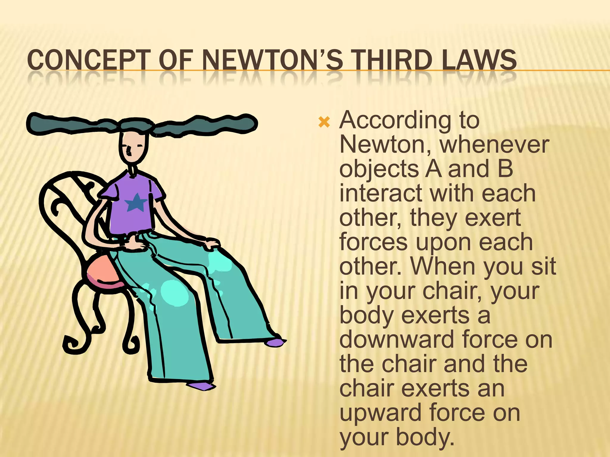 CONCEPT OF NEWTON’S THIRD LAWSAccording to Newton, whenever objects A and B interact with each other, they exert forces upon each other. When you sit in your chair, your body exerts a downward force on the chair and the chair exerts an upward force on your body. 