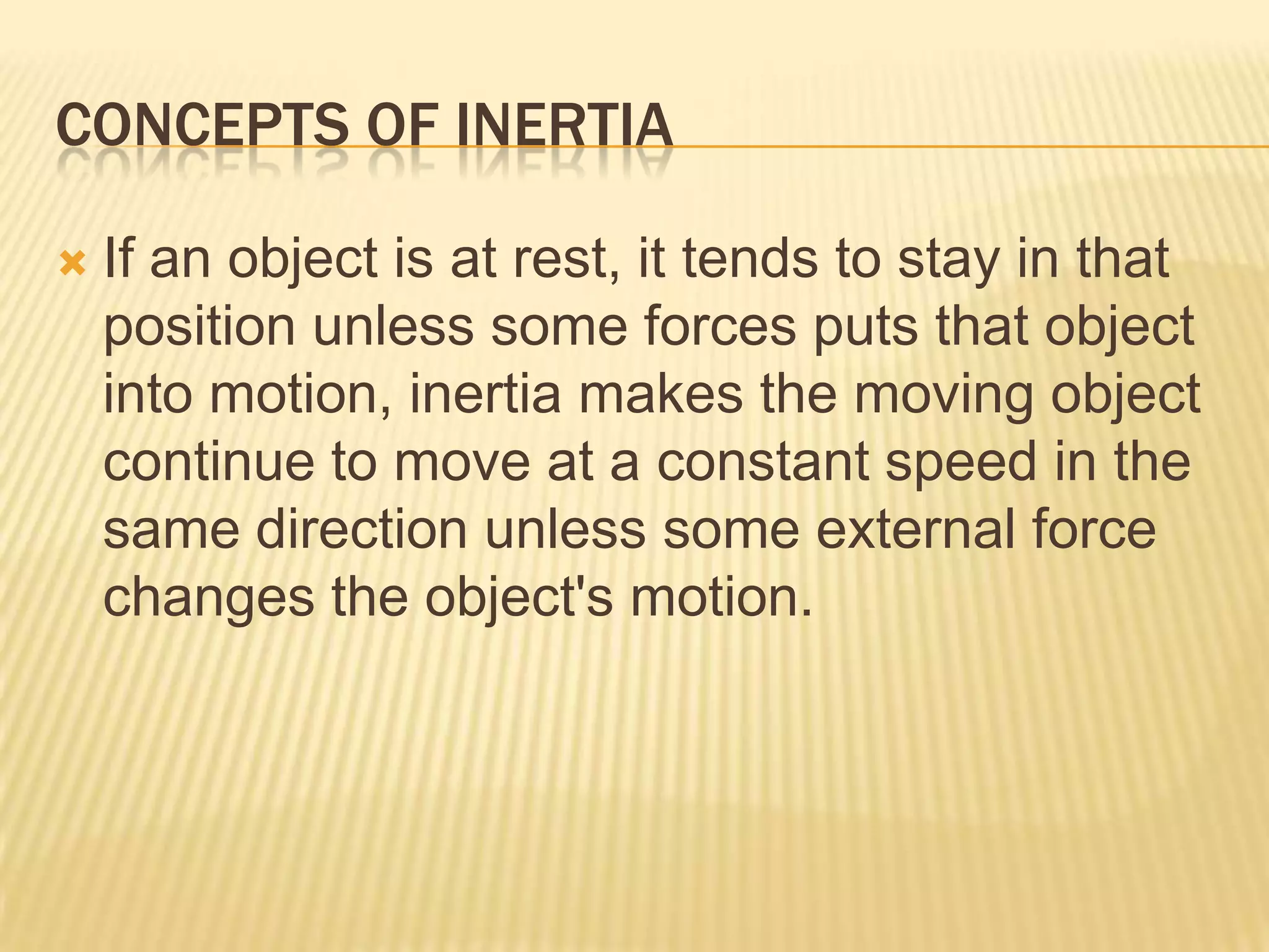 CONCEPTS OF INERTIAIf an object is at rest, it tends to stay in that position unless some forces puts that object into motion, inertia makes the moving object continue to move at a constant speed in the same direction unless some external force changes the object's motion.
