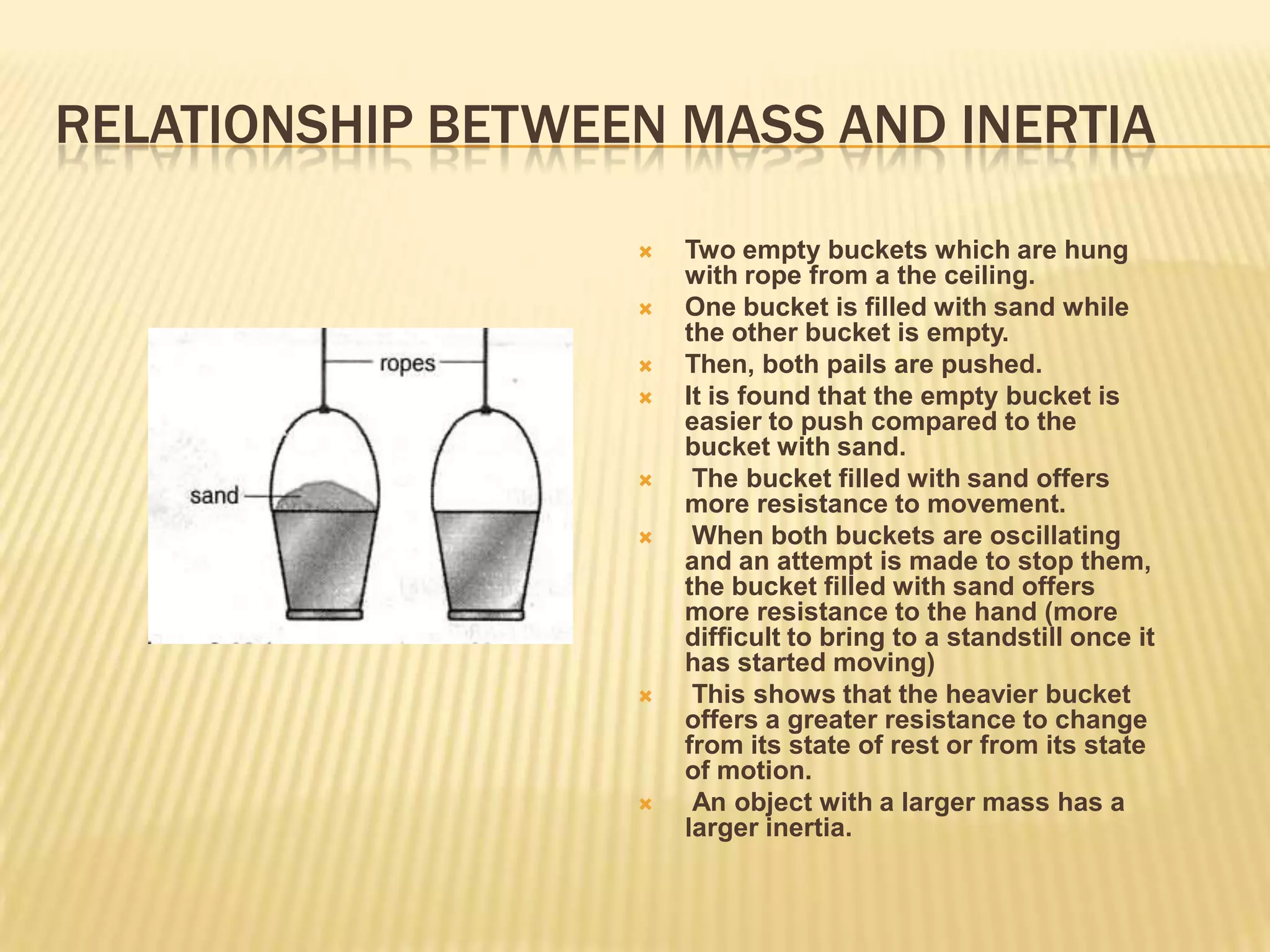 RELATIONSHIP BETWEEN MASS AND INERTIATwo empty buckets which are hung with rope from a the ceiling. One bucket is filled with sand while the other bucket is empty. Then, both pails are pushed. It is found that the empty bucket is easier to push compared to the bucket with sand. The bucket filled with sand offers more resistance to movement. When both buckets are oscillating and an attempt is made to stop them, the bucket filled with sand offers more resistance to the hand (more difficult to bring to a standstill once it has started moving) This shows that the heavier bucket offers a greater resistance to change from its state of rest or from its state of motion. An object with a larger mass has a larger inertia. 