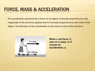 Force, Mass & Acceleration The acceleration produced by a force on an object is directly proportional to the magnitude of the net force applied and is inversely proportional to the mass of the object. The direction of the acceleration is the same as that of the net force .When a net force, F, acts on a mass, m it causes an acceleration, a. 	