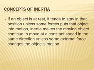 CONCEPTS OF INERTIAIf an object is at rest, it tends to stay in that position unless some forces puts that object into motion, inertia makes the moving object continue to move at a constant speed in the same direction unless some external force changes the object's motion.