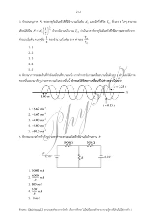2-12

3. จานวนอนุภาค     N   ของธาตุกัมมันตรังสีที่มีจานวนเริ่มต้น   N0   และมีครึ่งชีวิต T1/2 ที่เวลา t ใดๆ สามารถ
                             t

เขียนได้เป็น N  N0  1  1/2 ถ้าเรานิยามปริมาณ T1/8 ว่าเป็นเวลาที่ธาตุกัมมันตรังสีใช้ในการสลายตัวจาก
                         T
                     
                    2
จานวนเริ่มต้น จนเหลือ 1 ของจานวนเริ่มต้น จงหาค่าของ T1/8
                       8                                 T1/2
        1. 1
        2. 2
        3. 3
        4. 4
        5. 5
4. พิจาณาภาพของคลื่นที่กาลังเคลื่อนที่ขบวนหนึ่ง เราทาการจับภาพคลื่นขบวนนั้นที่เวลา 2 ค่า และได้ภาพ
ของคลื่นออกมาดังรูป จงหาความเร็วของคลื่นนี้ กาหนดให้ทิศการเคลื่อนที่ไปทางขวาเป็นบวก




        1. 6.67 ms 1
        2. 6.67 ms 1
        3. 4.00 ms 1
        4. 4.00 ms 1
        5. 10.0 ms 1
5. พิจารณาวงจรไฟฟ้าดังรูป จงหาค่าของกระแสไฟฟ้าที่ผ่านตัวต้านทาน             R




         1.   500R mA
              6000
         2.        mA
                R
         3.   100 mA
              100
         4.       mA
               R
         5.    0 mA


From : Oblivious72 จุดประสงค์ของการจัดทา เพื่อการศึกษา ไม่ใช่เพื่อการค้าขาย ความรู้ทางฟิสิกส์ไม่ใช่การค้า :)
 