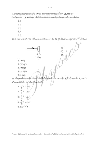 4-12

9. ฉายแสงเลเซอร์ความยาวคลื่น 600nm ตกกระทบเกรตติงอย่างตั้งฉาก 25,000 ช่อง
โดยมีความยาว 2.5 เซนติเมตร แล้วผ่านไปกระทบฉาก จงหาว่าจะเกิดจุดสว่างขึ้นบนฉากขึ้นกี่จุด
        1. 1
        2. 2
        3. 3
        4. 4
        5. 5
10. พิจารณาลาโพงดังรูป ถ้าเปลี่ยนกระแสไฟฟ้าจาก I เป็น 3I ผู้ฟังที่ยืนสังเกตอยู่จะได้ยินดังขึ้นกี่เดซิเบล




                                                                         ผู้ฟัง
                                    ลำโพง
        1. 10log3
        2. 20log3
        3. 10log 6
        4. 20log 6
        5. 5log3
11. แก๊สอุดมคติอะตอมเดี่ยว ขยายตัวภายใต้ปริมาตรคงที่ V จากความดัน                 P1   ไปเป็นความดัน   P2   จงหาว่า
แก๊สอุดมคติมีพลังงานภายในเปลี่ยนไปเท่าใด
         1. 1  P2  P1 V
              2
              3
         2.       P2  P1 V
              2
              5
         3.       P2  P1 V
              2
              7
         4.       P2  P1 V
              2
         5.    P2  P1 V




From : Oblivious72 จุดประสงค์ของการจัดทา เพื่อการศึกษา ไม่ใช่เพื่อการค้าขาย ความรู้ทางฟิสิกส์ไม่ใช่การค้า :)
 