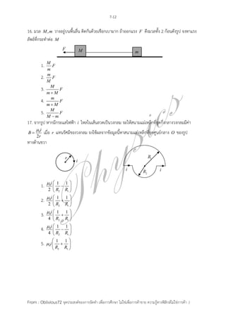 7-12

16. มวล M , m วางอยู่บนพื้นลื่น ติดกันด้วยเชือกเบามาก ถ้าออกแรง           F   ดึงมวลทั้ง 2 ก้อนดังรูป จงหาแรง
ลัพธ์ที่กระทาต่อ M


                M
           1.     F
                m
                m
           2.     F
                M
                 M
           3.        F
                mM
                  m
           4.        F
                mM
                 M
           5.        F
                M m
17. จากรูป หากมีกระแสไฟฟ้า i ไหลในเส้นลวดเป็นวงกลม จะให้สนามแม่เหล็กที่จุดกึ่งกลางวงกลมมีค่า
     0i
B          เมื่อ   r   แทนรัศมีของวงกลม จงใช้ผลจากข้อมูลนี้หาสนามแม่เหล็กที่จุดศูนย์กลาง      O   ของรูป
      2r
ทางด้านขวา




                0i  1 1
           1.         
                 2  R2 R1 
                0i  1 1 
           2.         
                 2  R2 R1 
                0i  1 1 
           3.         
                 4  R2 R1 
                0i  1   1
           4.         
                 4  R2 R1 
                     1 1
           5.   0i   
                     R2 R1 




From : Oblivious72 จุดประสงค์ของการจัดทา เพื่อการศึกษา ไม่ใช่เพื่อการค้าขาย ความรู้ทางฟิสิกส์ไม่ใช่การค้า :)
 