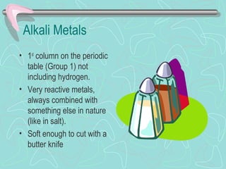 Alkali Metals
• 1st
column on the periodic
table (Group 1) not
including hydrogen.
• Very reactive metals,
always combined with
something else in nature
(like in salt).
• Soft enough to cut with a
butter knife
 
