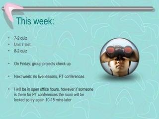 This week:
• 7-2 quiz
• Unit 7 test
• 8-2 quiz
• On Friday: group projects check up
• Next week: no live lessons, PT conferences
• I will be in open office hours, however if someone
is there for PT conferences the room will be
locked so try again 10-15 mins later
 