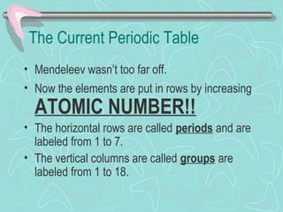 The Current Periodic Table
• Mendeleev wasn’t too far off.
• Now the elements are put in rows by increasing
ATOMIC NUMBER!!
• The horizontal rows are called periods and are
labeled from 1 to 7.
• The vertical columns are called groups are
labeled from 1 to 18.
 