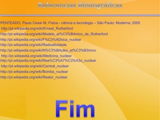 http://pt.wikipedia.org/wiki/Ernest_Rutherford http://pt.wikipedia.org/wiki/Modelo_at%C3%B4mico_de_Rutherford http://pt.wikipedia.org/wiki/F%C3%ADsica_nuclear http://pt.wikipedia.org/wiki/Radioatividade http://pt.wikipedia.org/wiki/N%C3%BAcleo_at%C3%B3mico http://pt.wikipedia.org/wiki/Medicina_nuclear http://pt.wikipedia.org/wiki/Rea%C3%A7%C3%A3o_nuclear http://pt.wikipedia.org/wiki/Central_nuclear http://pt.wikipedia.org/wiki/Bomba_nuclear http://pt.wikipedia.org/wiki/Reator_nuclear PENTEADO, Paulo Cesar M. Física - ciência e tecnologia – São Paulo: Moderna; 2005  